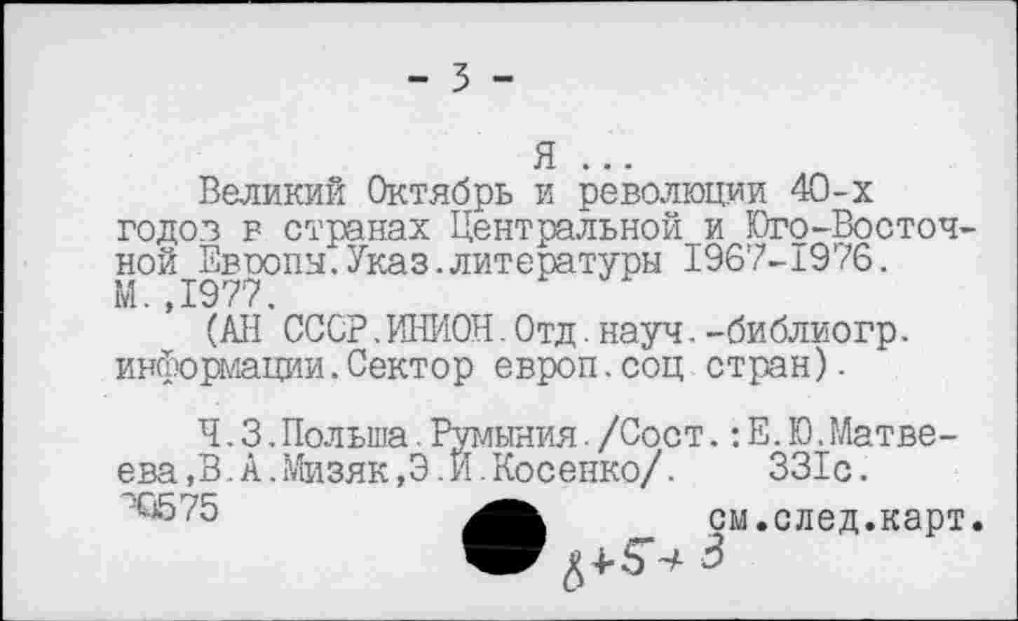 ﻿- 3 -
я ...
Великий Октябрь и революции 40-х годов в странах Центральной и Юго-Восточной Евоопы.Указ.литературы 1967-1976. М.,1977.
(АН СССР.ИНИОН.Отд.науч.-библиогр. информации.Сектор европ.соц стран).
Ч. 3.Польша.Румыния./Соот.:Е.Ю.Матвеева ,В. А.Мизяк,Э.И.Косенко/.	331с.
см.след.карт.